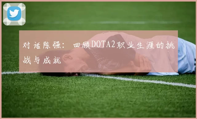 对话陈强：回顾DOTA2职业生涯的挑战与成就