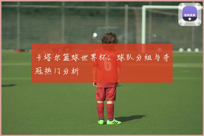 卡塔尔篮球世界杯：球队分组与夺冠热门分析