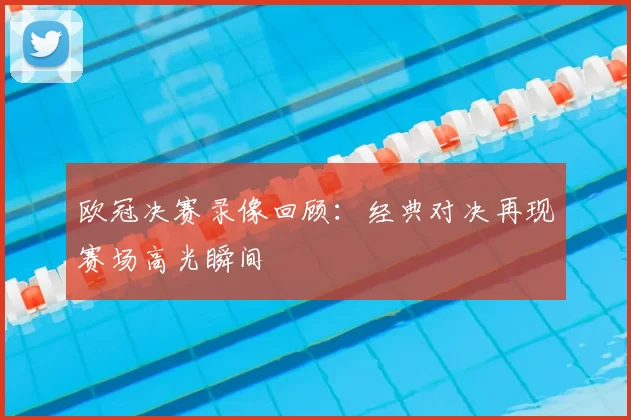 欧冠决赛录像回顾：经典对决再现赛场高光瞬间