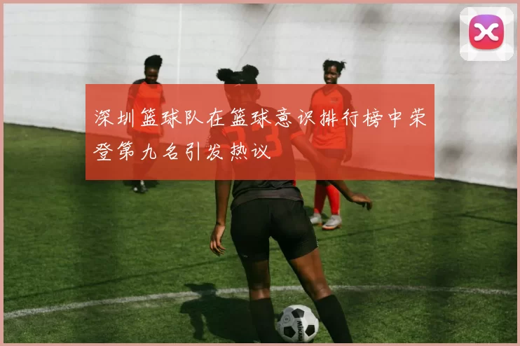 深圳篮球队在篮球意识排行榜中荣登第九名引发热议