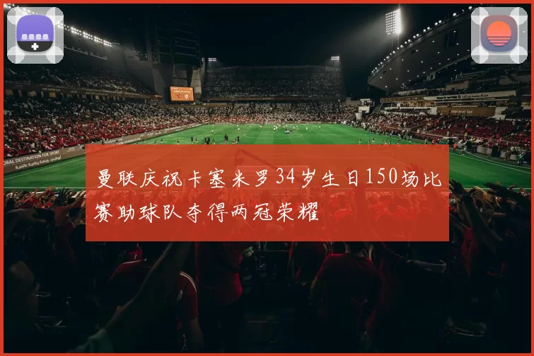 曼联庆祝卡塞米罗34岁生日150场比赛助球队夺得两冠荣耀