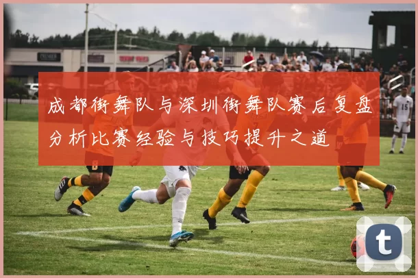 成都街舞队与深圳街舞队赛后复盘分析比赛经验与技巧提升之道