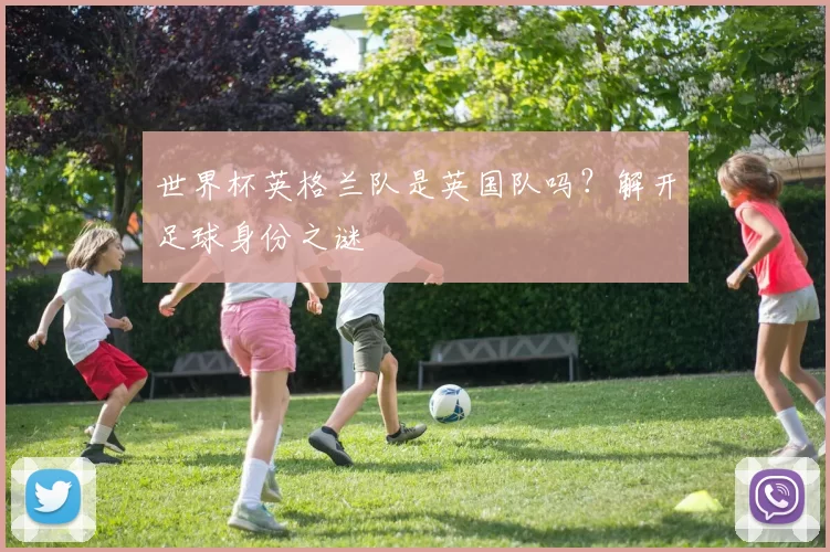 世界杯英格兰队是英国队吗？解开足球身份之谜