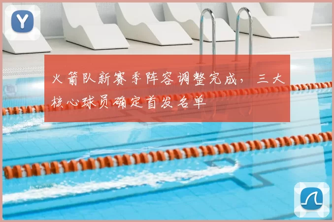火箭队新赛季阵容调整完成，三大核心球员确定首发名单