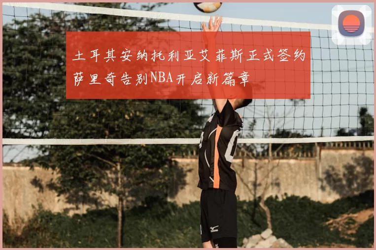 土耳其安纳托利亚艾菲斯正式签约萨里奇告别NBA开启新篇章