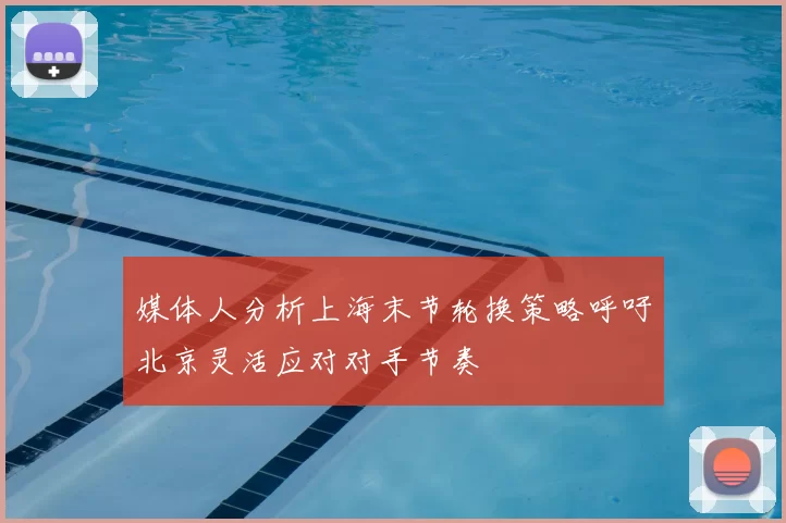 媒体人分析上海末节轮换策略呼吁北京灵活应对对手节奏