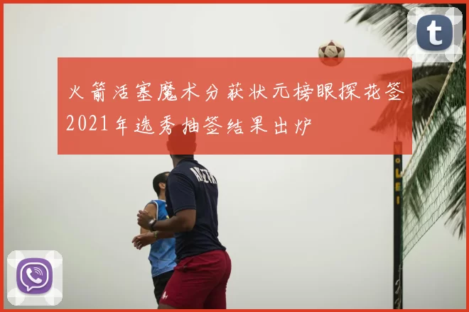 火箭活塞魔术分获状元榜眼探花签2021年选秀抽签结果出炉